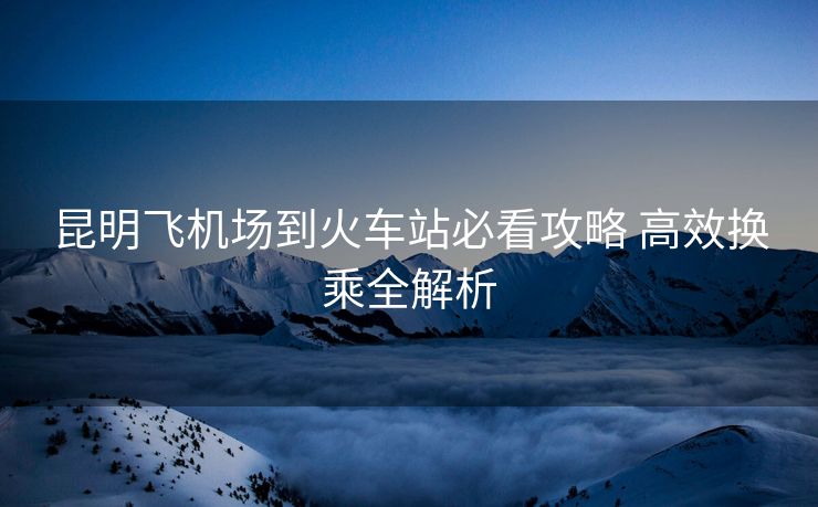 昆明飛機(jī)場到火車站必看攻略 高效換乘全解析