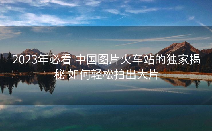 2023年必看 中國圖片火車站的獨(dú)家揭秘 如何輕松拍出大片