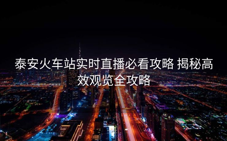 泰安火車(chē)站實(shí)時(shí)直播必看攻略 揭秘高效觀覽全攻略