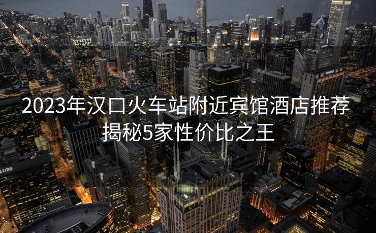 2023年漢口火車站附近賓館酒店推薦 揭秘5家性價(jià)比之王