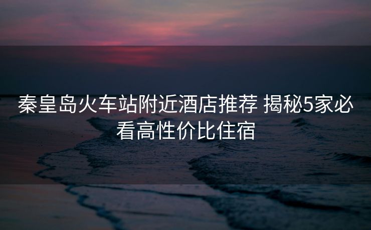 秦皇島火車站附近酒店推薦 揭秘5家必看高性價(jià)比住宿