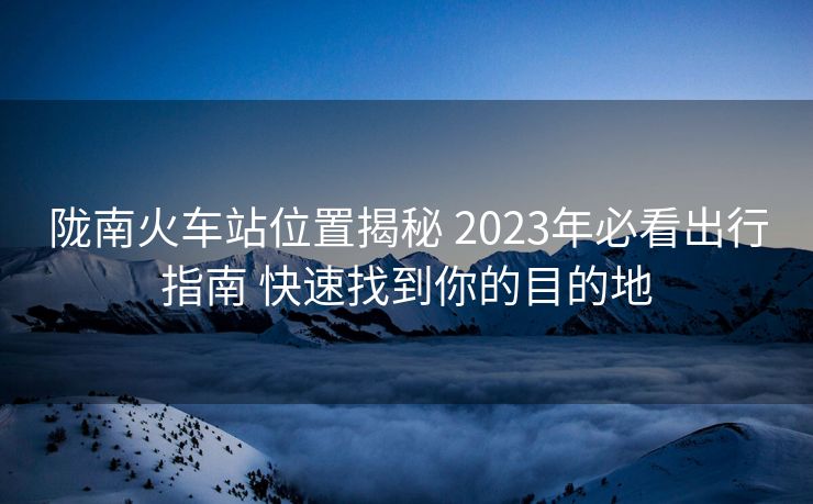 隴南火車站位置揭秘 2023年必看出行指南 快速找到你的目的地