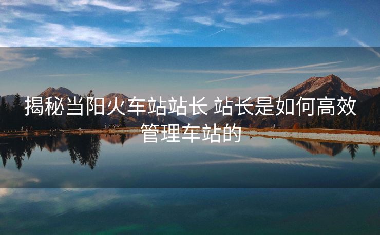 揭秘當(dāng)陽火車站站長 站長是如何高效管理車站的