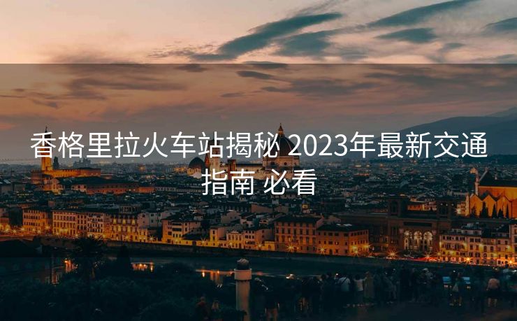 香格里拉火車(chē)站揭秘 2023年最新交通指南 必看