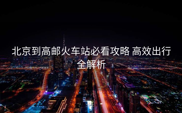 北京到高郵火車站必看攻略 高效出行全解析