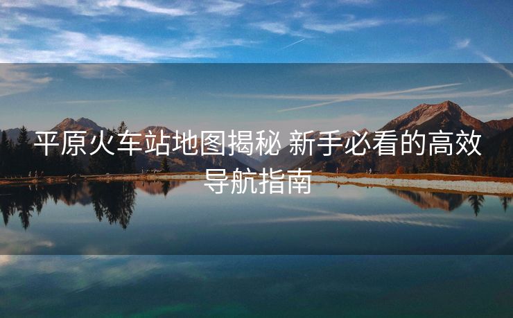 平原火車站地圖揭秘 新手必看的高效導(dǎo)航指南