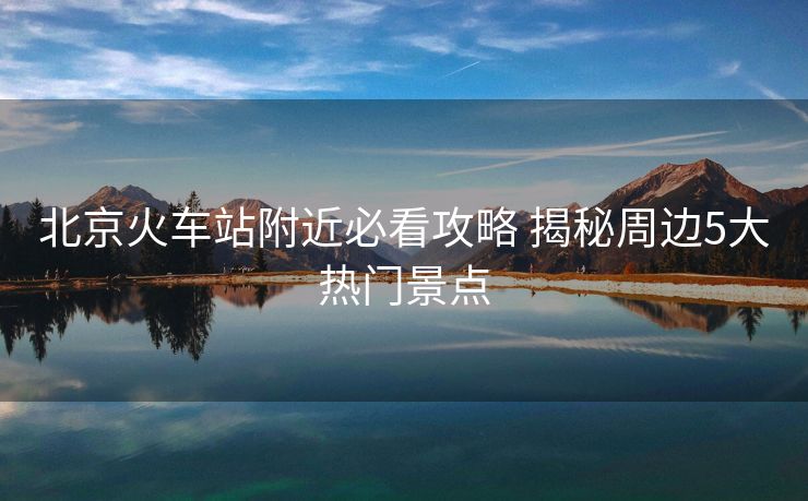 北京火車站附近必看攻略 揭秘周邊5大熱門景點