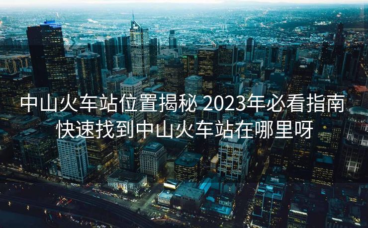 中山火車站位置揭秘 2023年必看指南 快速找到中山火車站在哪里呀