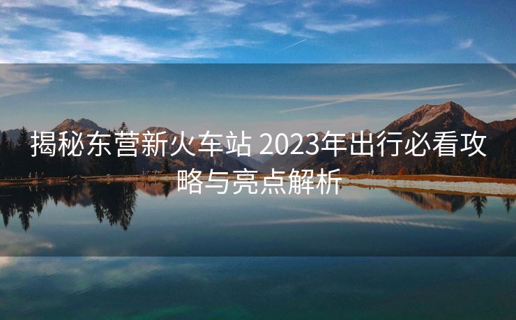 揭秘東營新火車站 2023年出行必看攻略與亮點(diǎn)解析