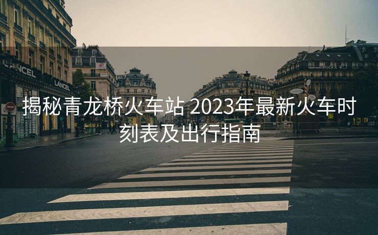 揭秘青龍橋火車站 2023年最新火車時(shí)刻表及出行指南