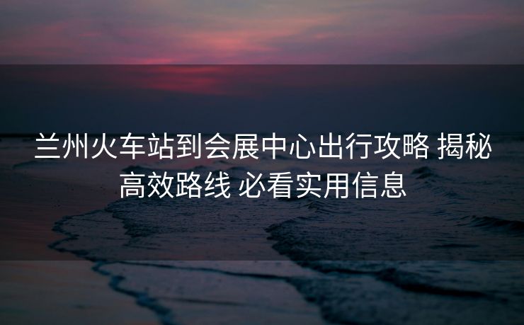 蘭州火車站到會展中心出行攻略 揭秘高效路線 必看實用信息