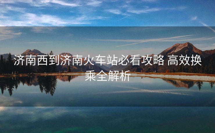 濟南西到濟南火車站必看攻略 高效換乘全解析