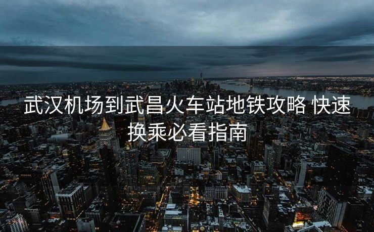 武漢機場到武昌火車站地鐵攻略 快速換乘必看指南