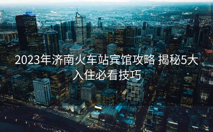 2023年濟南火車站賓館攻略 揭秘5大入住必看技巧