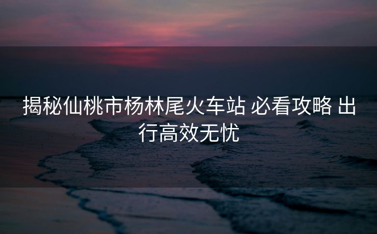 揭秘仙桃市楊林尾火車站 必看攻略 出行高效無(wú)憂