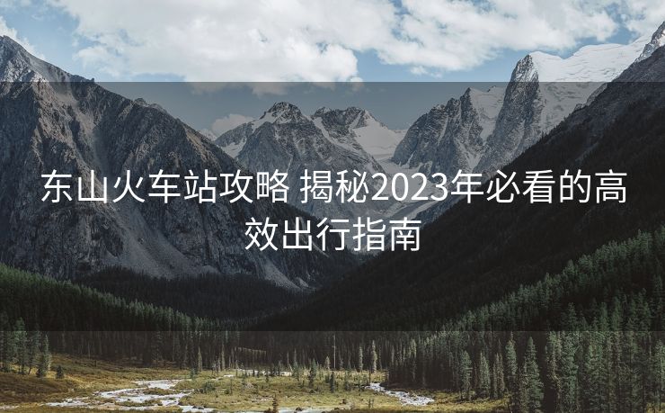 東山火車站攻略 揭秘2023年必看的高效出行指南 東山火車站攻略 揭秘2023年必看的高效出行指南