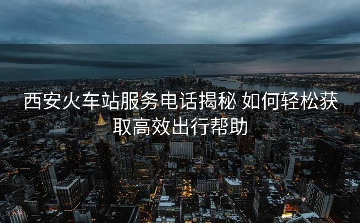西安火車(chē)站服務(wù)電話(huà)揭秘 如何輕松獲取高效出行幫助 西安火車(chē)站服務(wù)電話(huà)揭秘 如何輕松獲取高效出行幫助