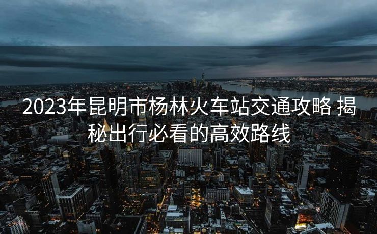 2023年昆明市楊林火車站交通攻略 揭秘出行必看的高效路線