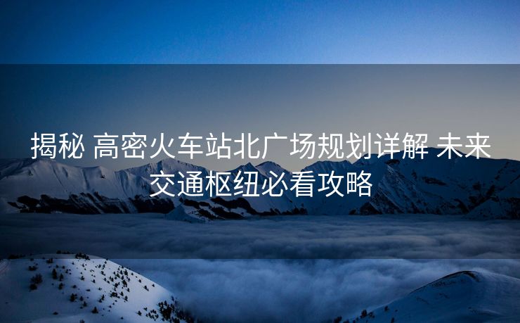 揭秘 高密火車站北廣場(chǎng)規(guī)劃詳解 未來(lái)交通樞紐必看攻略