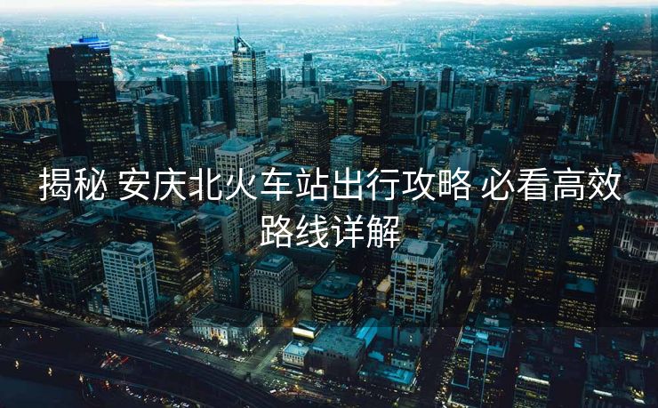 揭秘 安慶北火車(chē)站出行攻略 必看高效路線詳解