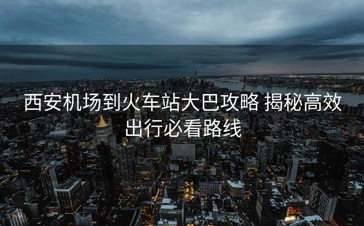 西安機(jī)場(chǎng)到火車(chē)站大巴攻略 揭秘高效出行必看路線