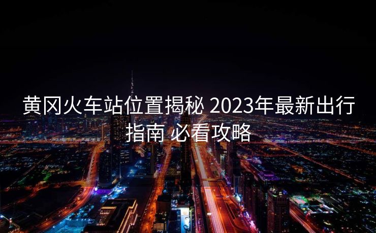 黃岡火車站位置揭秘 2023年最新出行指南 必看攻略