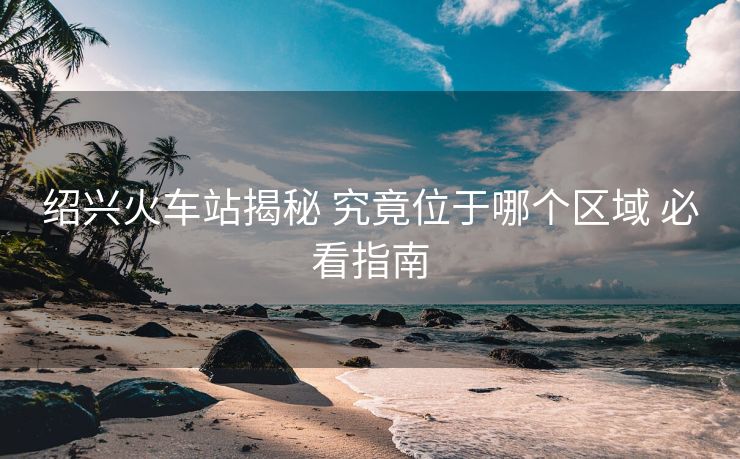紹興火車站揭秘 究竟位于哪個區(qū)域 必看指南