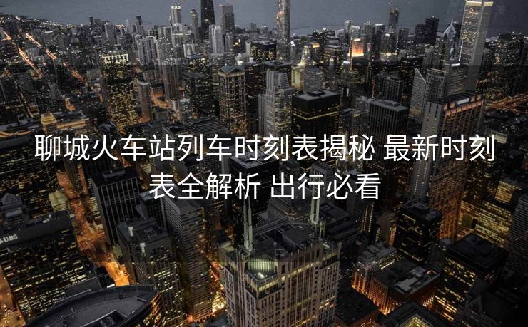 聊城火車站列車時刻表揭秘 最新時刻表全解析 出行必看