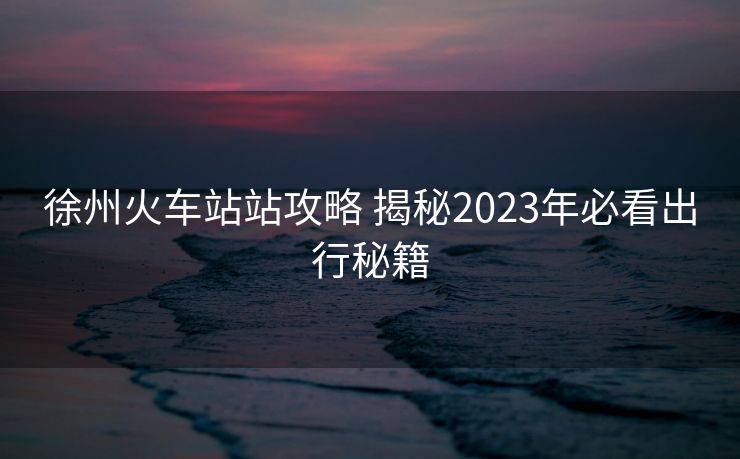 徐州火車站站攻略 揭秘2023年必看出行秘籍