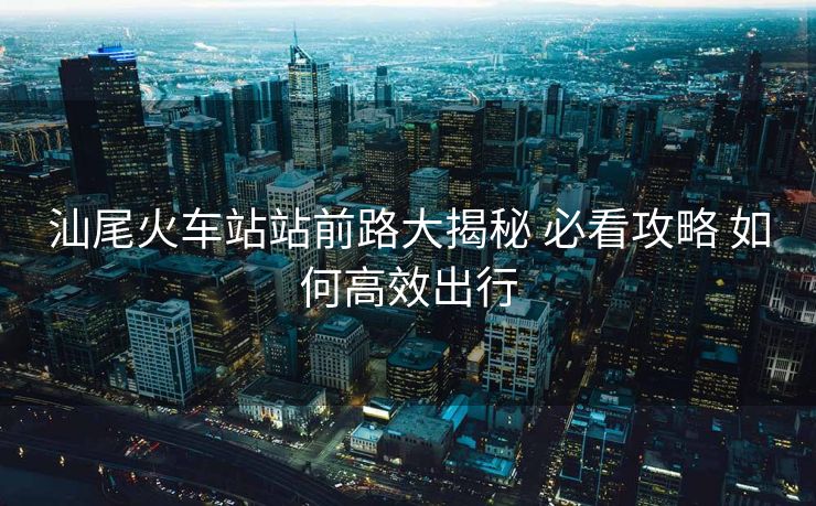 汕尾火車站站前路大揭秘 必看攻略 如何高效出行