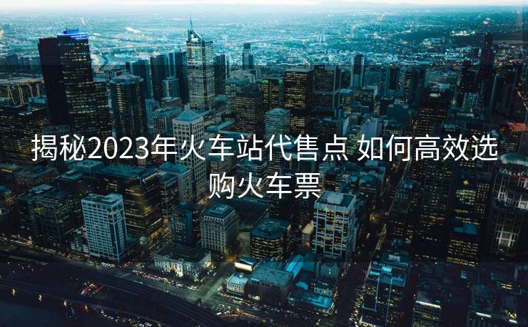 揭秘2023年火車站代售點(diǎn) 如何高效選購火車票