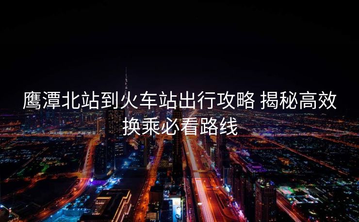 鷹潭北站到火車站出行攻略 揭秘高效換乘必看路線