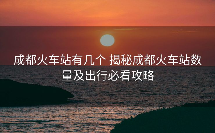 成都火車站有幾個 揭秘成都火車站數(shù)量及出行必看攻略