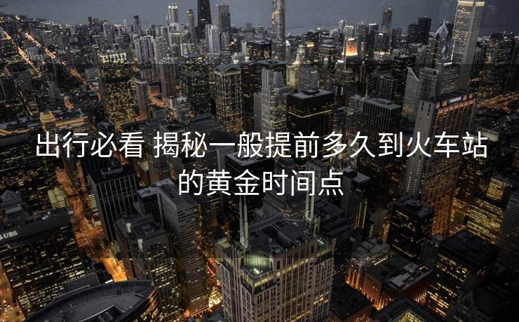 出行必看 揭秘一般提前多久到火車(chē)站的黃金時(shí)間點(diǎn)