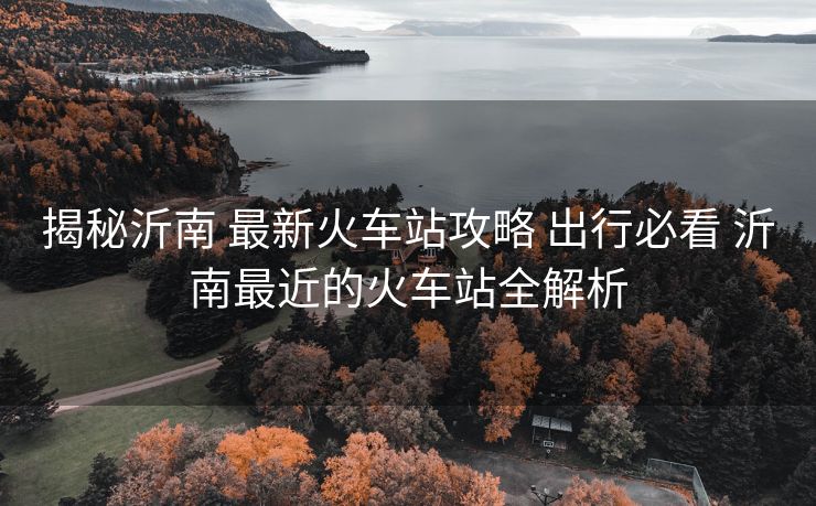 揭秘沂南 最新火車站攻略 出行必看 沂南最近的火車站全解析