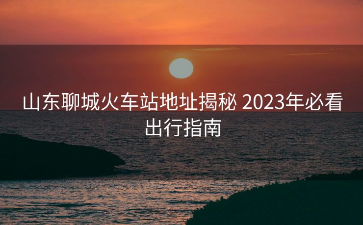 山東聊城火車(chē)站地址揭秘 2023年必看出行指南
