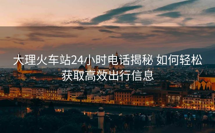 大理火車站24小時電話揭秘 如何輕松獲取高效出行信息 大理火車站24小時電話揭秘 如何輕松獲取高效出行信息
