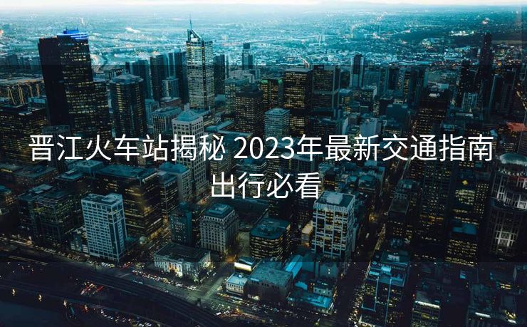 晉江火車(chē)站揭秘 2023年最新交通指南 出行必看