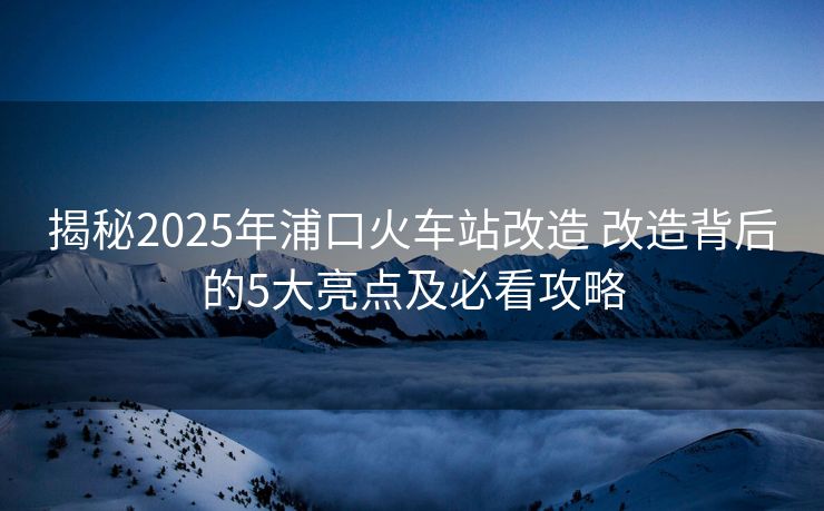 揭秘2025年浦口火車站改造 改造背后的5大亮點及必看攻略