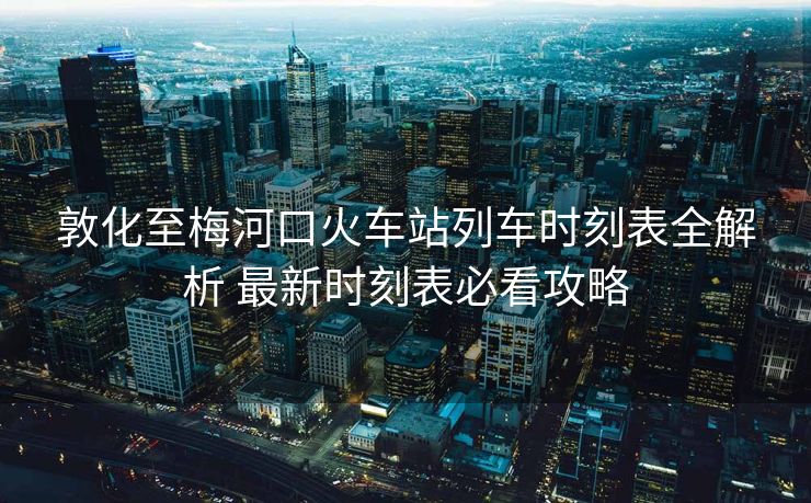 敦化至梅河口火車站列車時(shí)刻表全解析 最新時(shí)刻表必看攻略