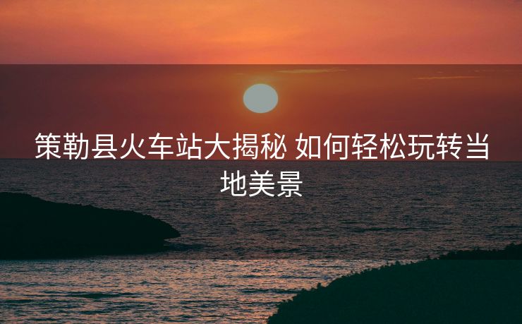 策勒縣火車(chē)站大揭秘 如何輕松玩轉(zhuǎn)當(dāng)?shù)孛谰? alt=
