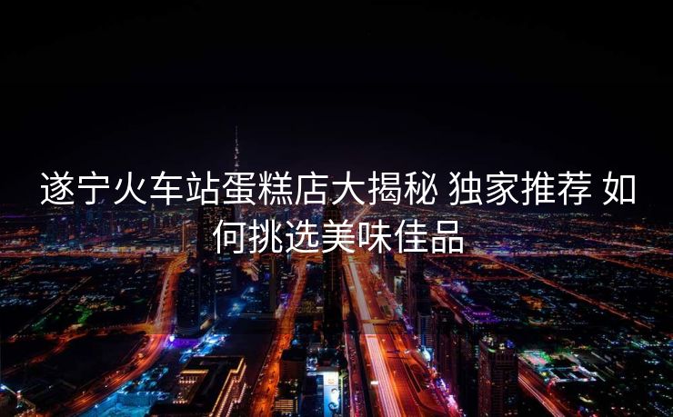 遂寧火車(chē)站蛋糕店大揭秘 獨(dú)家推薦 如何挑選美味佳品
