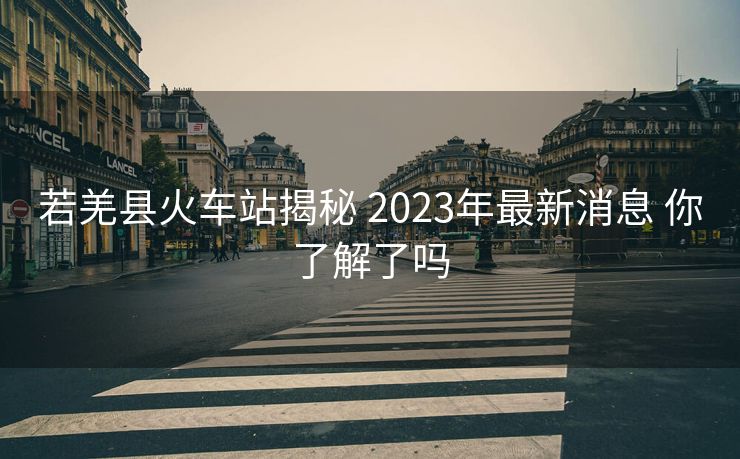 若羌縣火車站揭秘 2023年最新消息 你了解了嗎