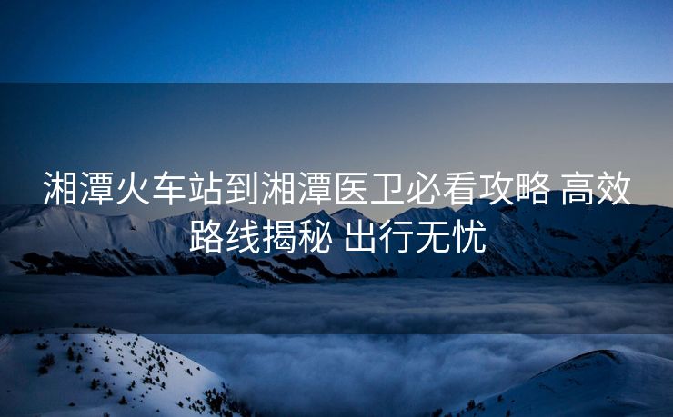 湘潭火車站到湘潭醫(yī)衛(wèi)必看攻略 高效路線揭秘 出行無(wú)憂
