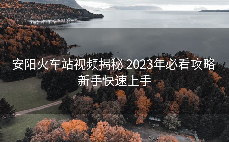 安陽(yáng)火車站視頻揭秘 2023年必看攻略 新手快速上手