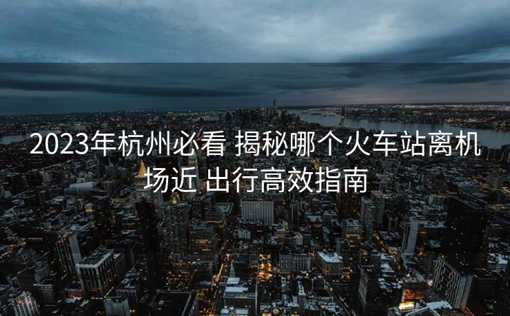 2023年杭州必看 揭秘哪個(gè)火車站離機(jī)場(chǎng)近 出行高效指南