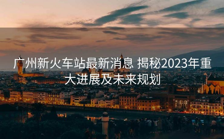 廣州新火車站最新消息 揭秘2023年重大進展及未來規(guī)劃
