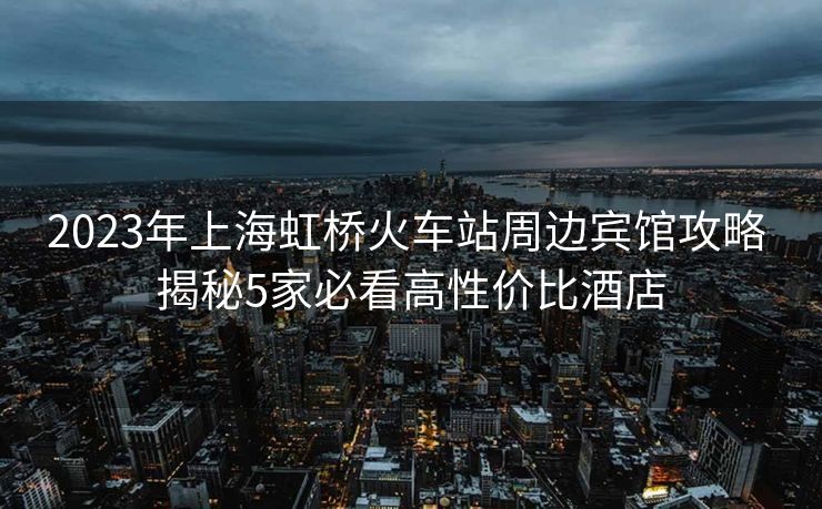 2023年上海虹橋火車站周邊賓館攻略 揭秘5家必看高性價(jià)比酒店