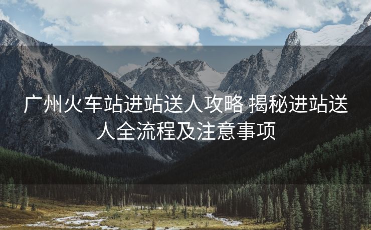 廣州火車站進(jìn)站送人攻略 揭秘進(jìn)站送人全流程及注意事項(xiàng)
