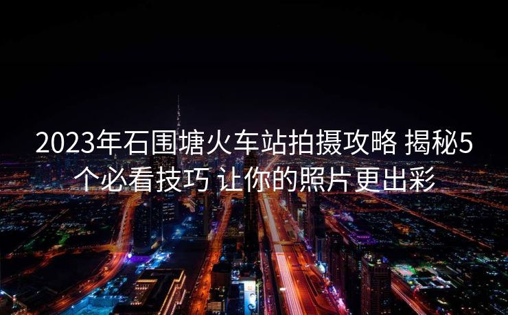 2023年石圍塘火車站拍攝攻略 揭秘5個必看技巧 讓你的照片更出彩